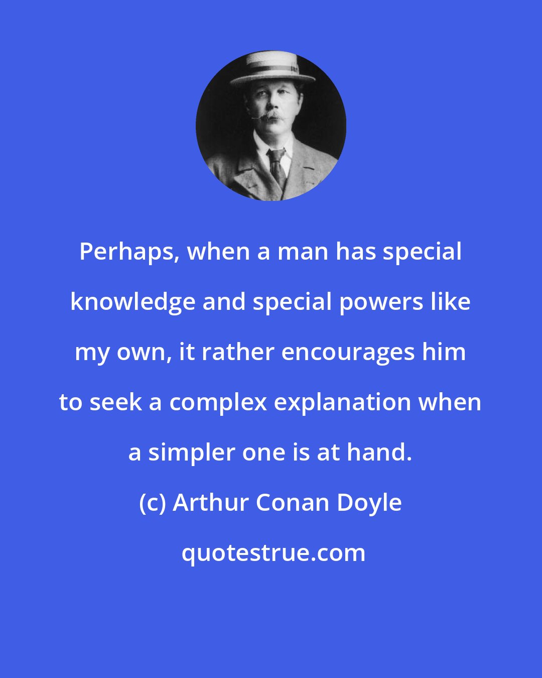 Arthur Conan Doyle: Perhaps, when a man has special knowledge and special powers like my own, it rather encourages him to seek a complex explanation when a simpler one is at hand.