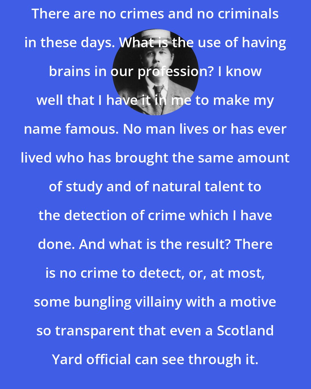 Arthur Conan Doyle: There are no crimes and no criminals in these days. What is the use of having brains in our profession? I know well that I have it in me to make my name famous. No man lives or has ever lived who has brought the same amount of study and of natural talent to the detection of crime which I have done. And what is the result? There is no crime to detect, or, at most, some bungling villainy with a motive so transparent that even a Scotland Yard official can see through it.