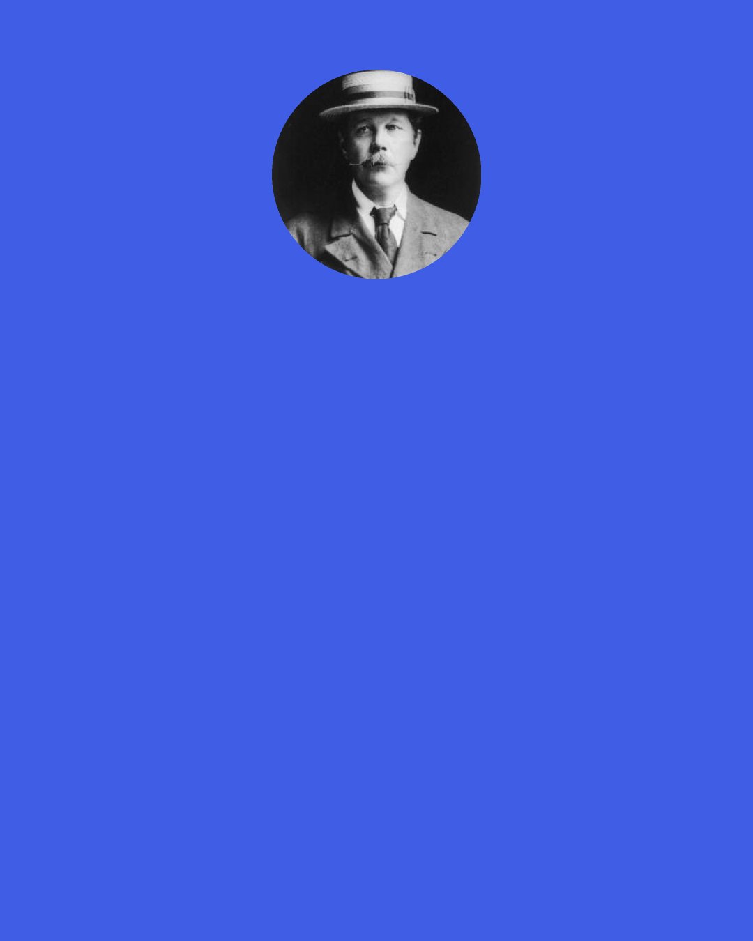 Arthur Conan Doyle: What is the meaning of it, Watson? said Holmes solemnly as he laid down the paper. "What object is served by this circle of misery and violence and fear? It must tend to some end, or else our universe is ruled by chance, which is unthinkable. But what end? There is the great standing perennial problem to which human reason is as far from an answer as ever.