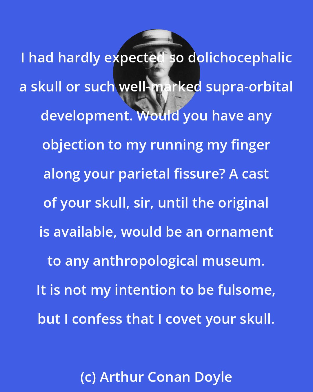 Arthur Conan Doyle: I had hardly expected so dolichocephalic a skull or such well-marked supra-orbital development. Would you have any objection to my running my finger along your parietal fissure? A cast of your skull, sir, until the original is available, would be an ornament to any anthropological museum. It is not my intention to be fulsome, but I confess that I covet your skull.