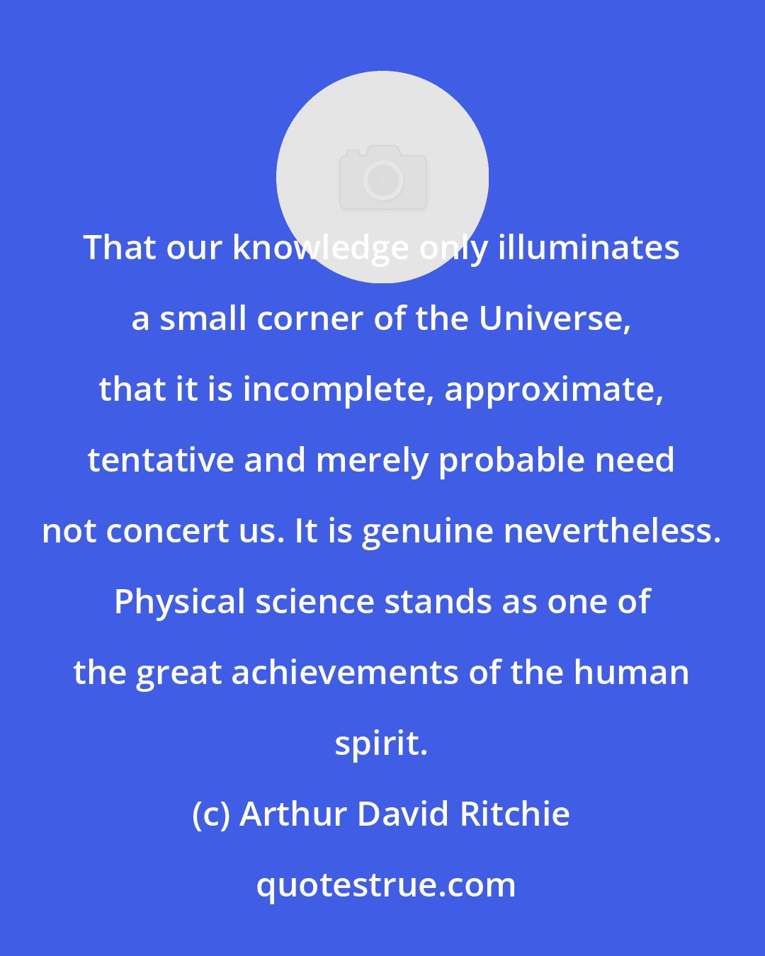 Arthur David Ritchie: That our knowledge only illuminates a small corner of the Universe, that it is incomplete, approximate, tentative and merely probable need not concert us. It is genuine nevertheless. Physical science stands as one of the great achievements of the human spirit.