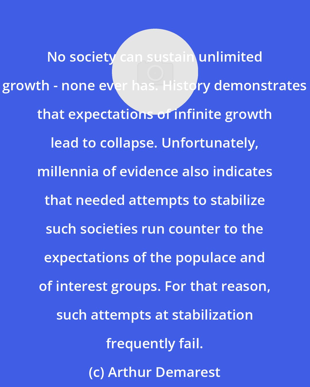 Arthur Demarest: No society can sustain unlimited growth - none ever has. History demonstrates that expectations of infinite growth lead to collapse. Unfortunately, millennia of evidence also indicates that needed attempts to stabilize such societies run counter to the expectations of the populace and of interest groups. For that reason, such attempts at stabilization frequently fail.