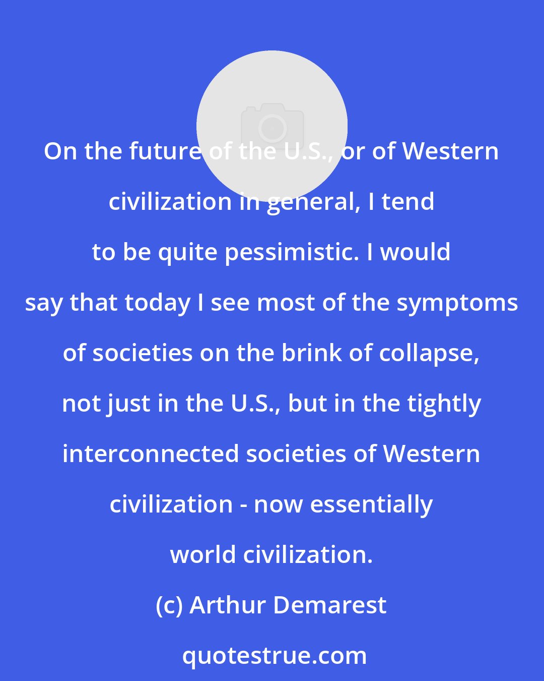 Arthur Demarest: On the future of the U.S., or of Western civilization in general, I tend to be quite pessimistic. I would say that today I see most of the symptoms of societies on the brink of collapse, not just in the U.S., but in the tightly interconnected societies of Western civilization - now essentially world civilization.