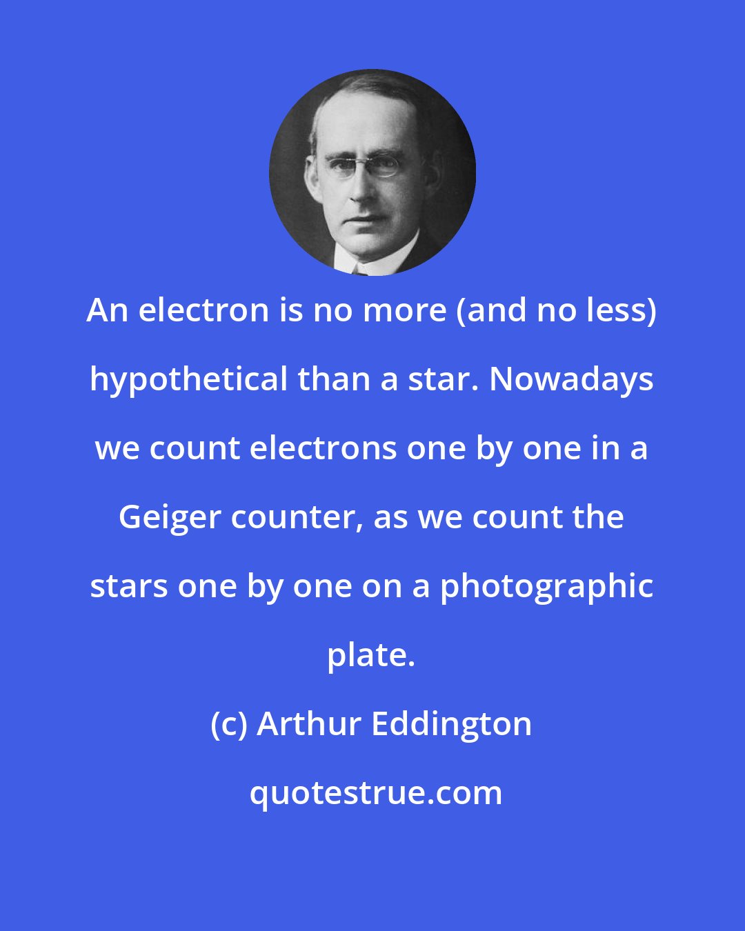 Arthur Eddington: An electron is no more (and no less) hypothetical than a star. Nowadays we count electrons one by one in a Geiger counter, as we count the stars one by one on a photographic plate.