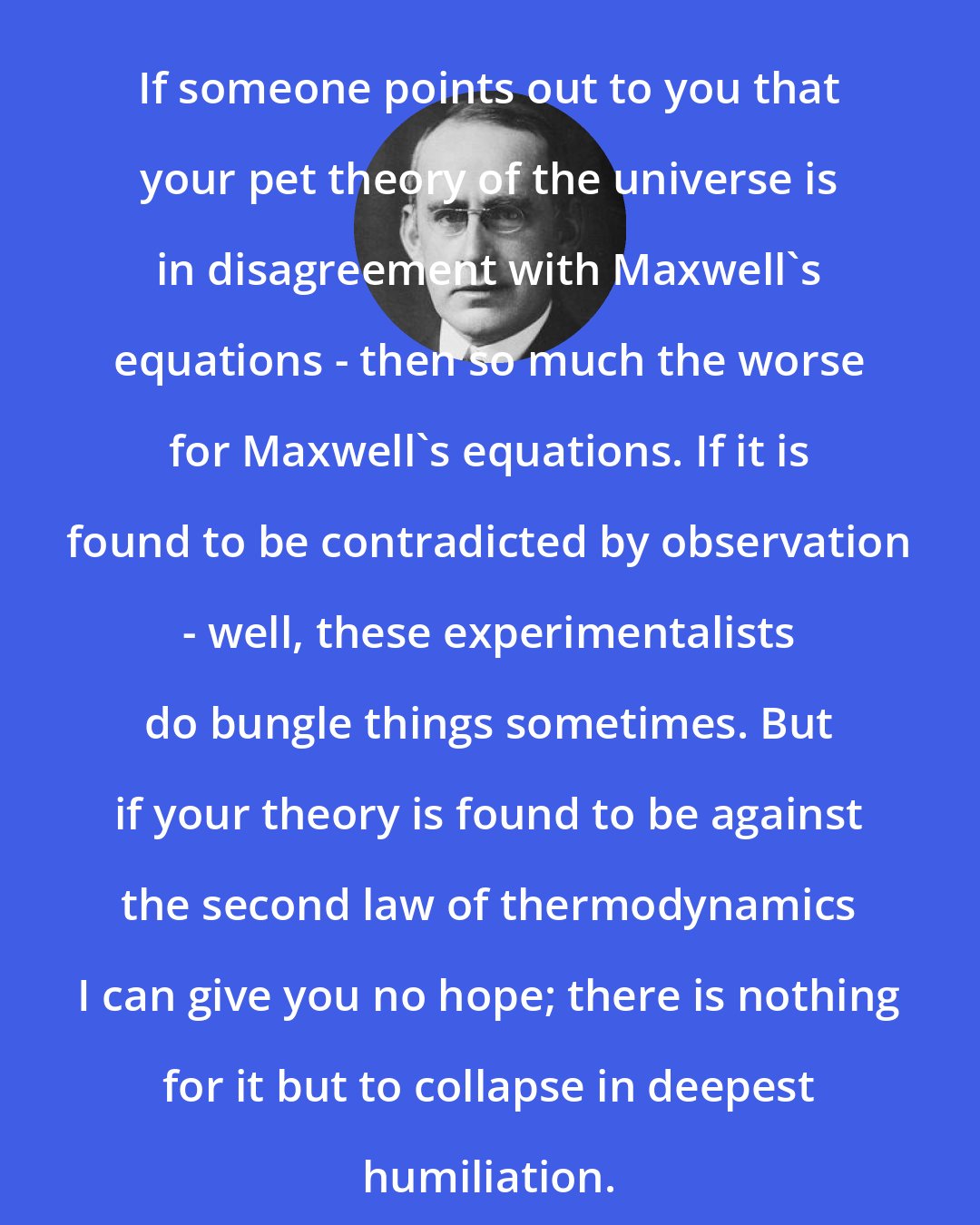Arthur Eddington: If someone points out to you that your pet theory of the universe is in disagreement with Maxwell's equations - then so much the worse for Maxwell's equations. If it is found to be contradicted by observation - well, these experimentalists do bungle things sometimes. But if your theory is found to be against the second law of thermodynamics I can give you no hope; there is nothing for it but to collapse in deepest humiliation.