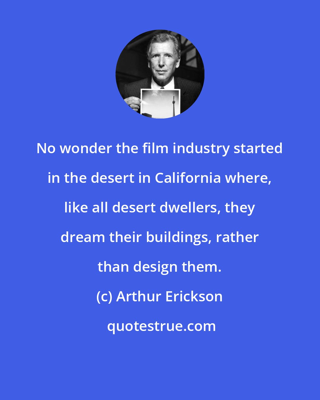 Arthur Erickson: No wonder the film industry started in the desert in California where, like all desert dwellers, they dream their buildings, rather than design them.