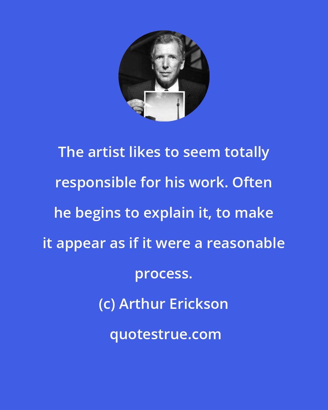 Arthur Erickson: The artist likes to seem totally responsible for his work. Often he begins to explain it, to make it appear as if it were a reasonable process.