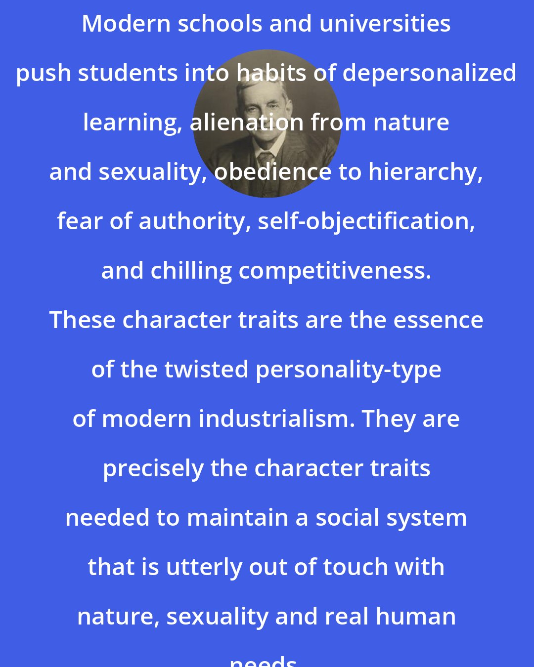 Arthur Evans: Modern schools and universities push students into habits of depersonalized learning, alienation from nature and sexuality, obedience to hierarchy, fear of authority, self-objectification, and chilling competitiveness. These character traits are the essence of the twisted personality-type of modern industrialism. They are precisely the character traits needed to maintain a social system that is utterly out of touch with nature, sexuality and real human needs.