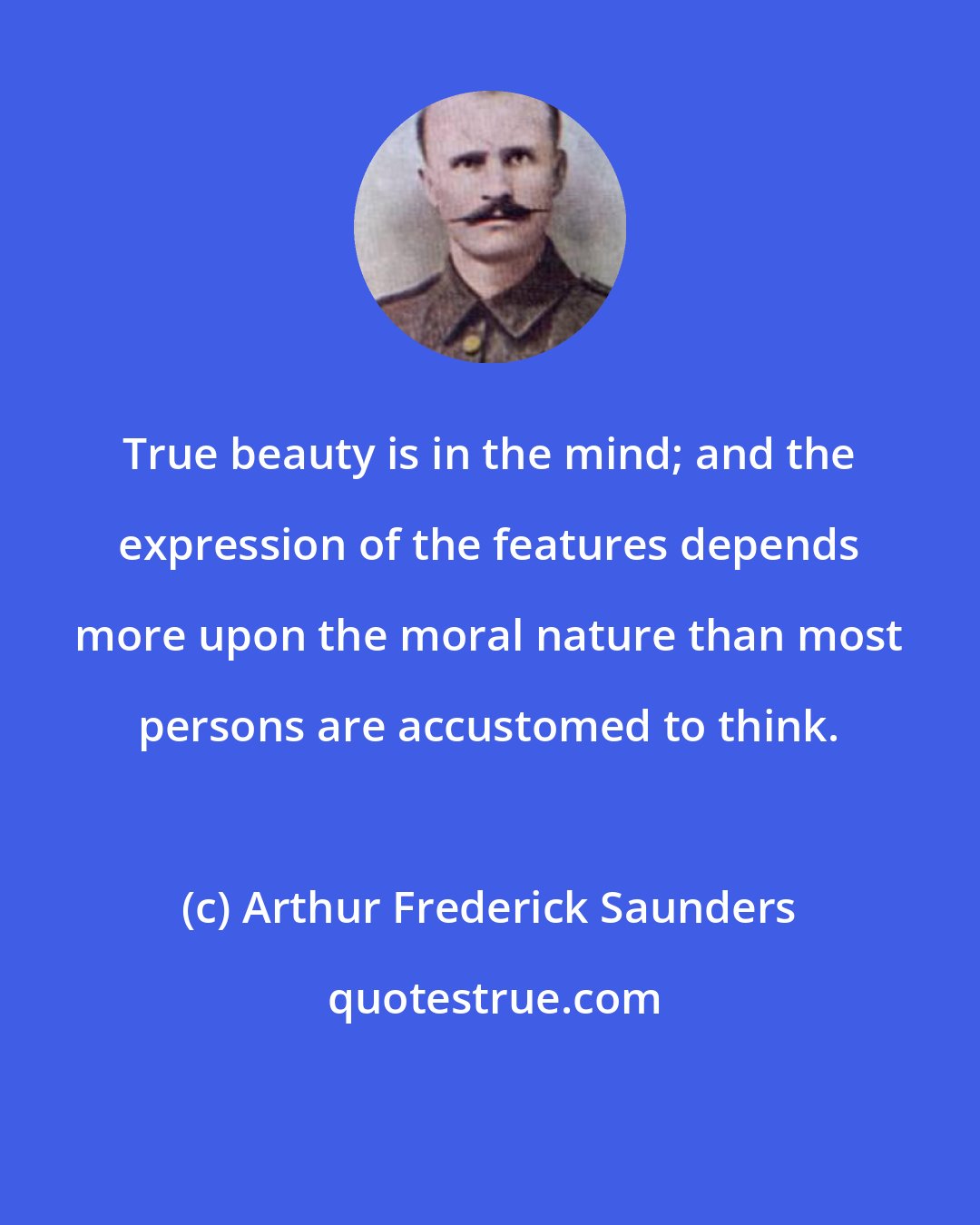 Arthur Frederick Saunders: True beauty is in the mind; and the expression of the features depends more upon the moral nature than most persons are accustomed to think.