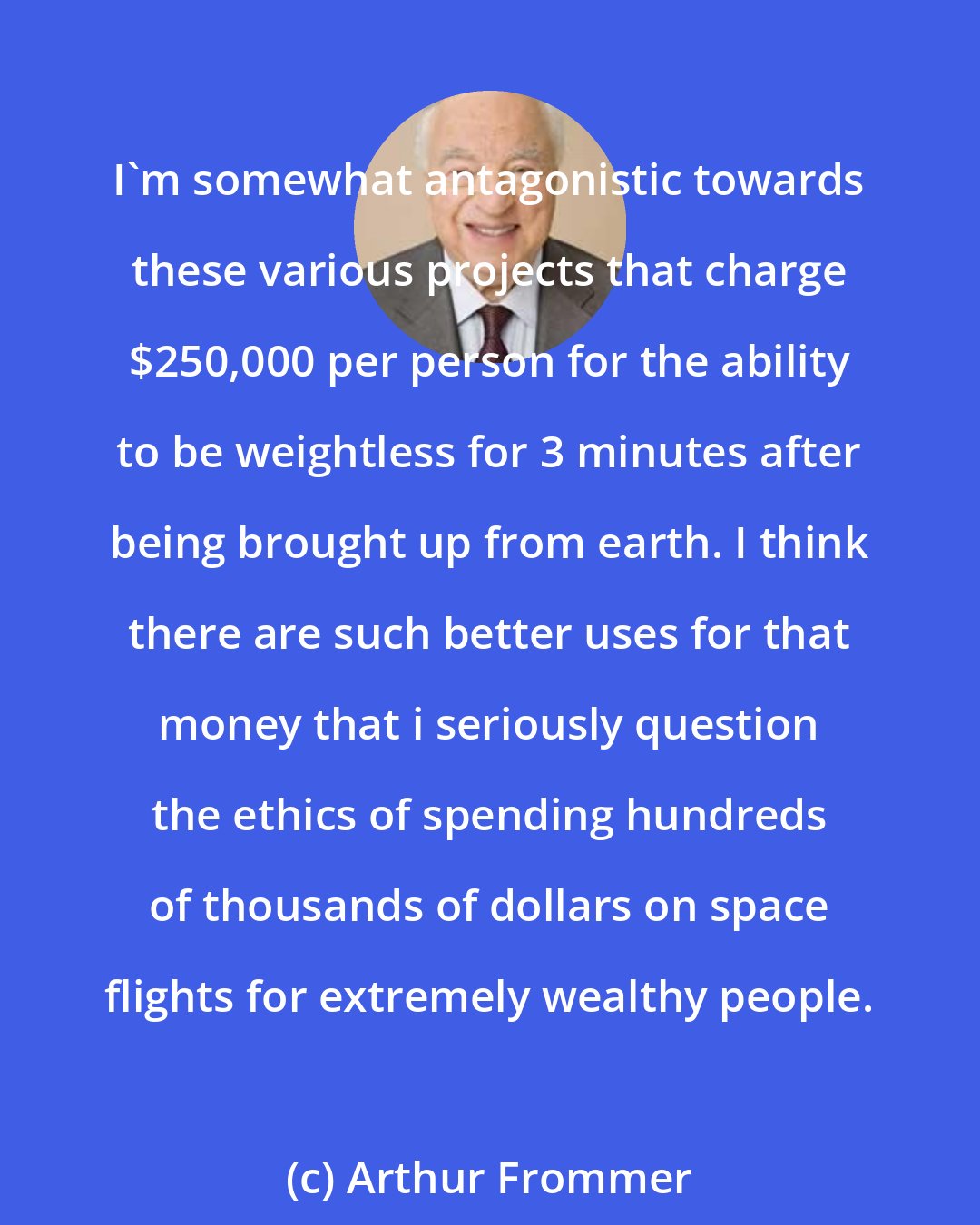 Arthur Frommer: I'm somewhat antagonistic towards these various projects that charge $250,000 per person for the ability to be weightless for 3 minutes after being brought up from earth. I think there are such better uses for that money that i seriously question the ethics of spending hundreds of thousands of dollars on space flights for extremely wealthy people.
