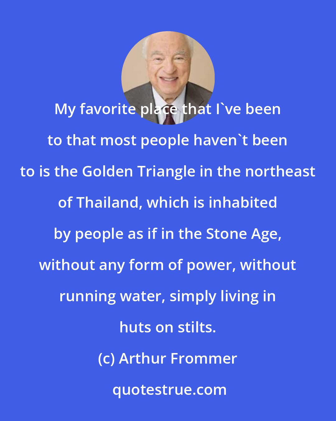 Arthur Frommer: My favorite place that I've been to that most people haven't been to is the Golden Triangle in the northeast of Thailand, which is inhabited by people as if in the Stone Age, without any form of power, without running water, simply living in huts on stilts.