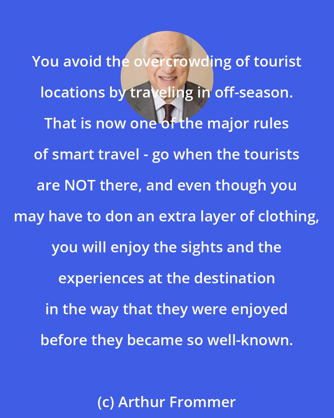 Arthur Frommer: You avoid the overcrowding of tourist locations by traveling in off-season. That is now one of the major rules of smart travel - go when the tourists are NOT there, and even though you may have to don an extra layer of clothing, you will enjoy the sights and the experiences at the destination in the way that they were enjoyed before they became so well-known.