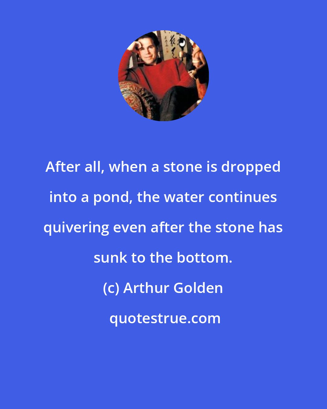 Arthur Golden: After all, when a stone is dropped into a pond, the water continues quivering even after the stone has sunk to the bottom.