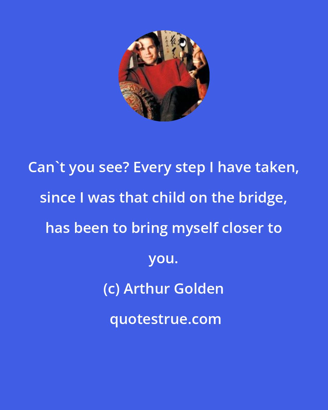 Arthur Golden: Can't you see? Every step I have taken, since I was that child on the bridge, has been to bring myself closer to you.