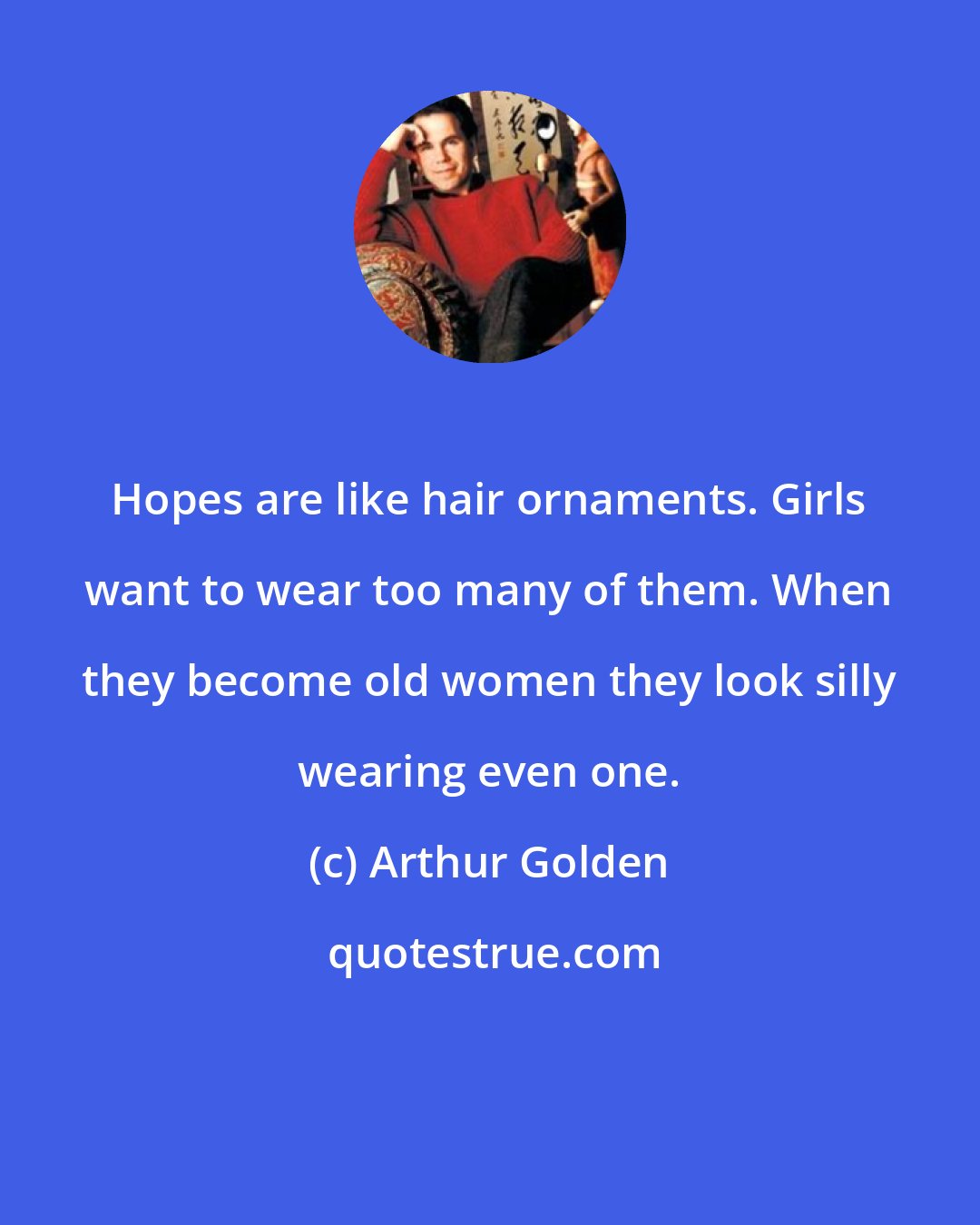 Arthur Golden: Hopes are like hair ornaments. Girls want to wear too many of them. When they become old women they look silly wearing even one.