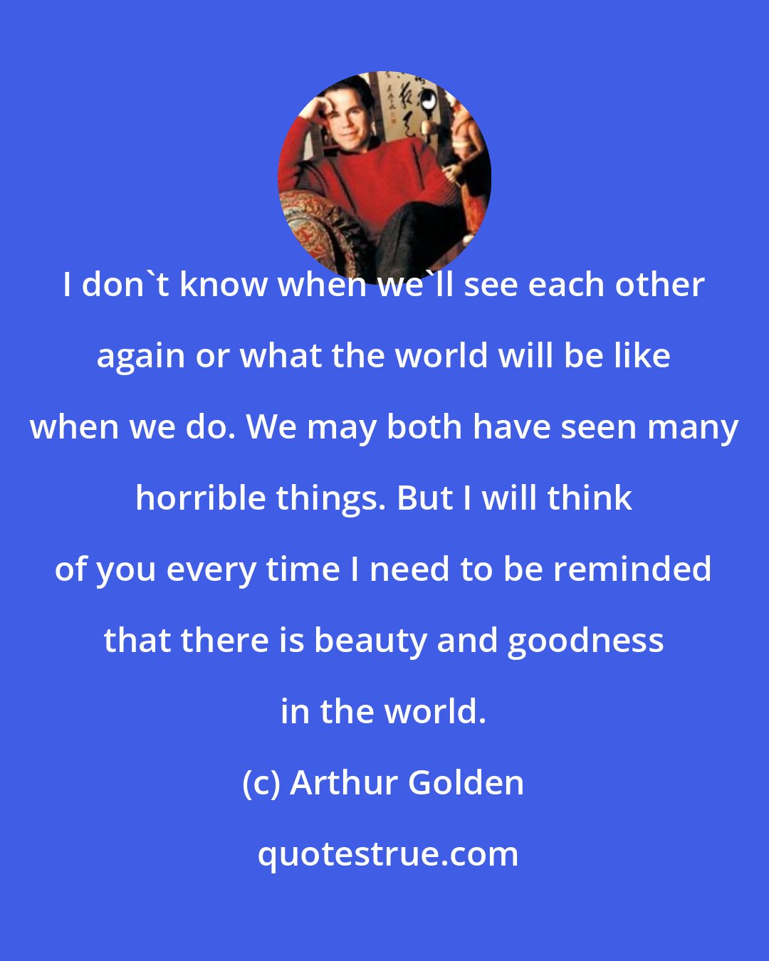 Arthur Golden: I don't know when we'll see each other again or what the world will be like when we do. We may both have seen many horrible things. But I will think of you every time I need to be reminded that there is beauty and goodness in the world.