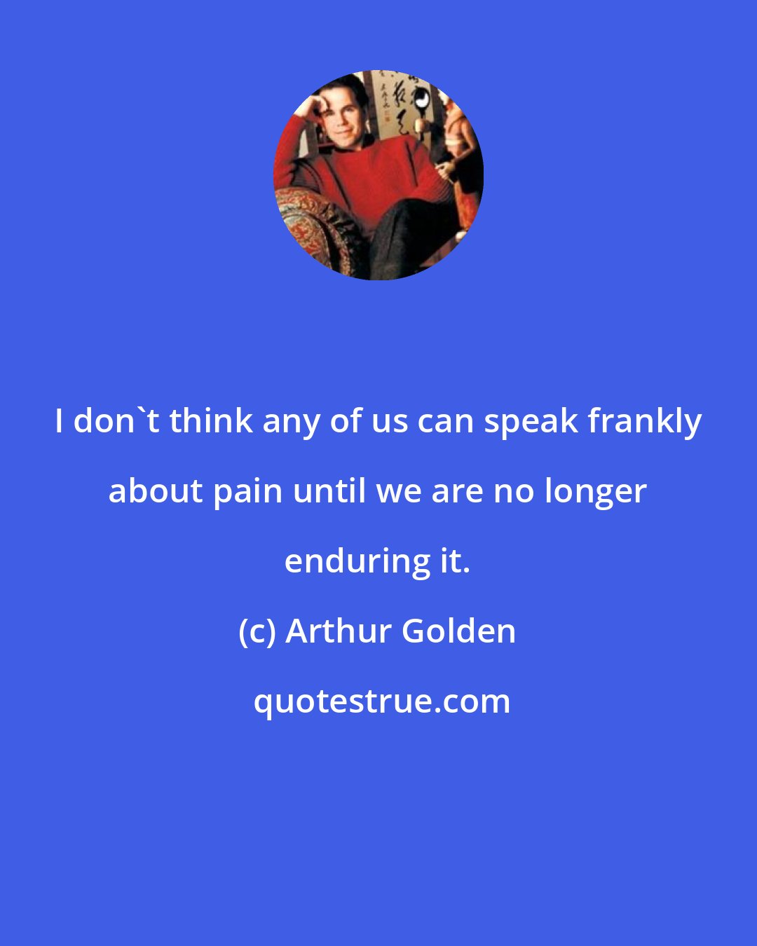 Arthur Golden: I don't think any of us can speak frankly about pain until we are no longer enduring it.