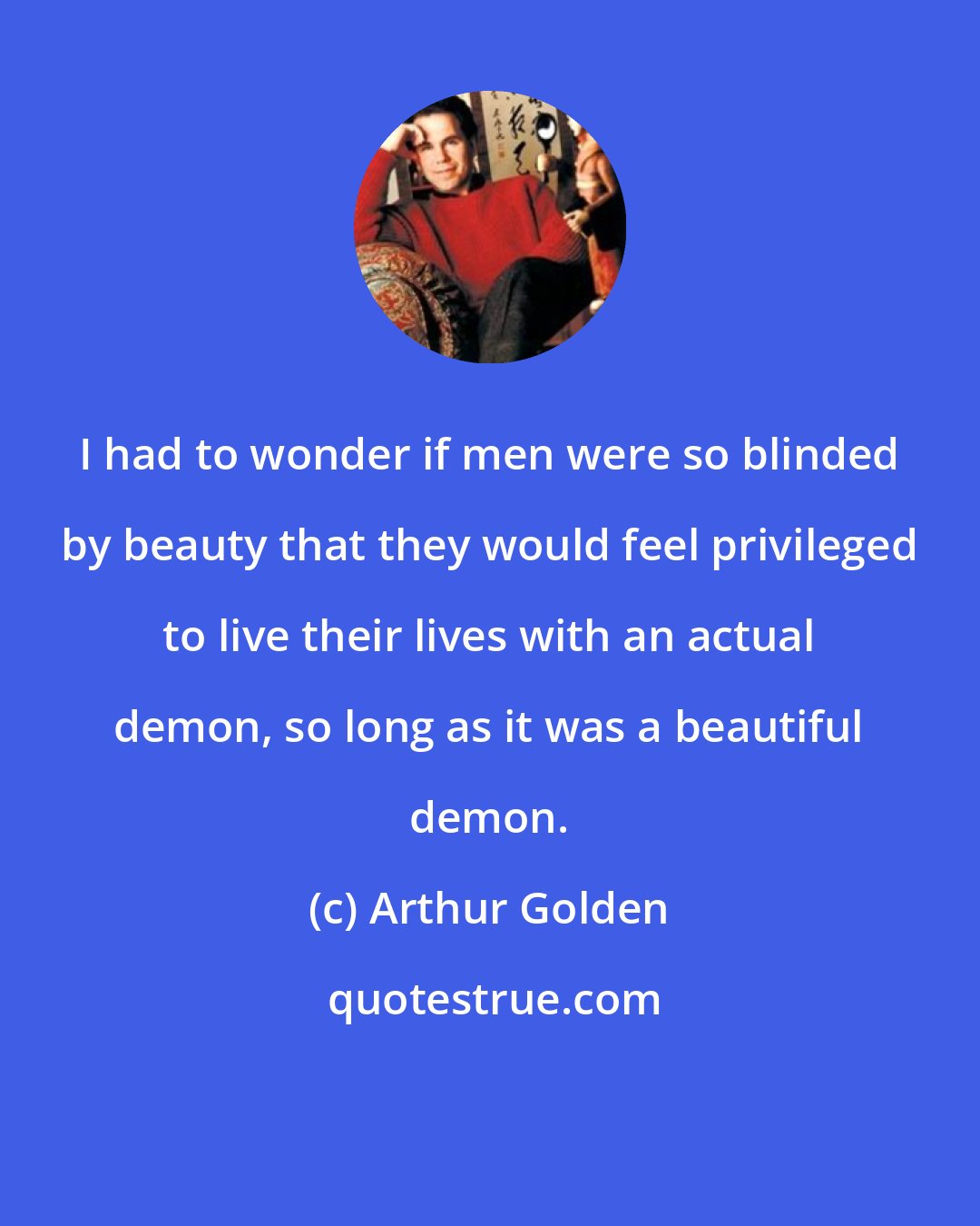 Arthur Golden: I had to wonder if men were so blinded by beauty that they would feel privileged to live their lives with an actual demon, so long as it was a beautiful demon.