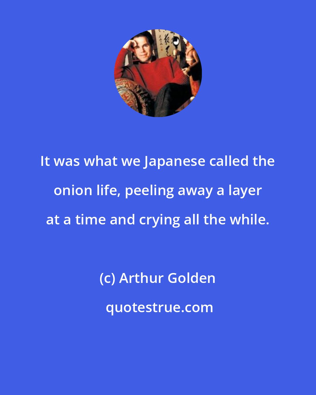 Arthur Golden: It was what we Japanese called the onion life, peeling away a layer at a time and crying all the while.