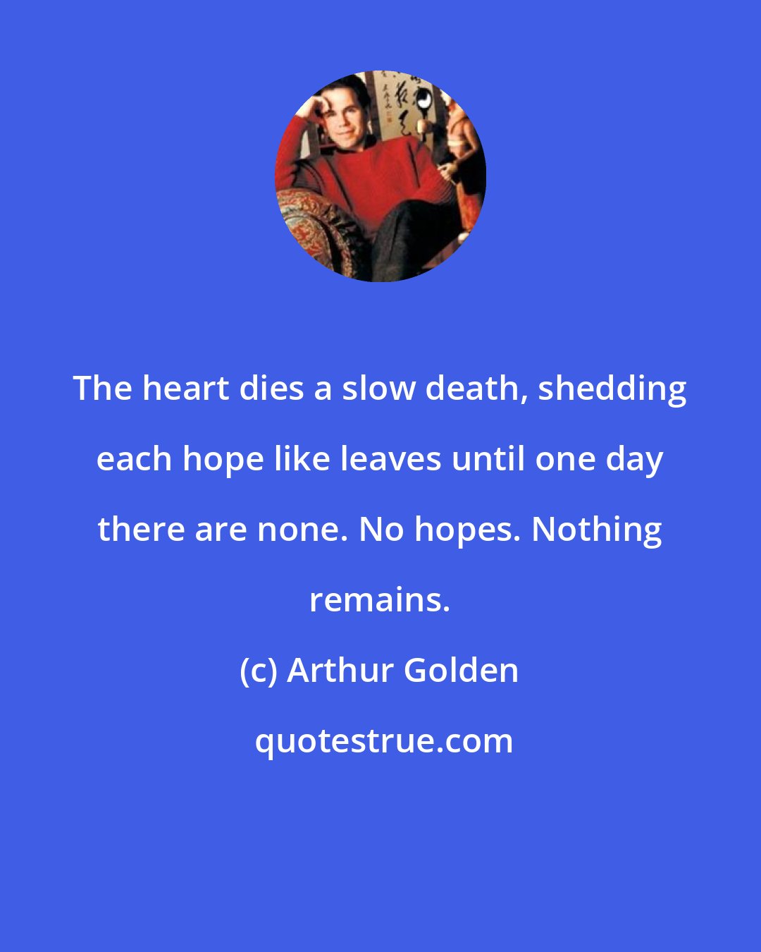 Arthur Golden: The heart dies a slow death, shedding each hope like leaves until one day there are none. No hopes. Nothing remains.