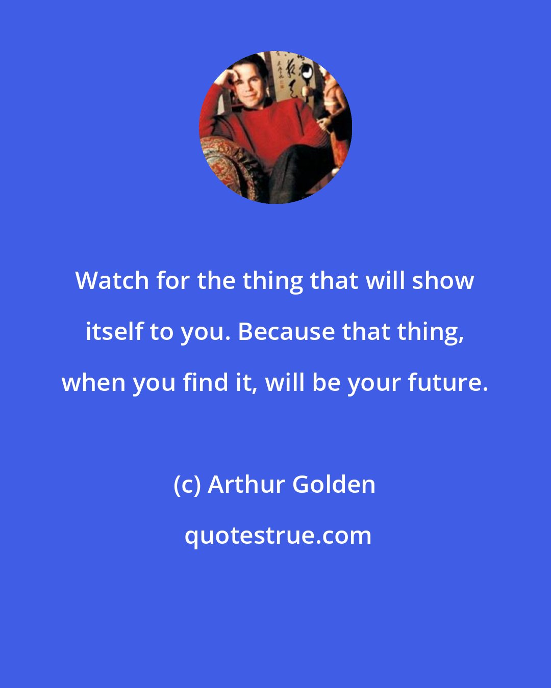 Arthur Golden: Watch for the thing that will show itself to you. Because that thing, when you find it, will be your future.