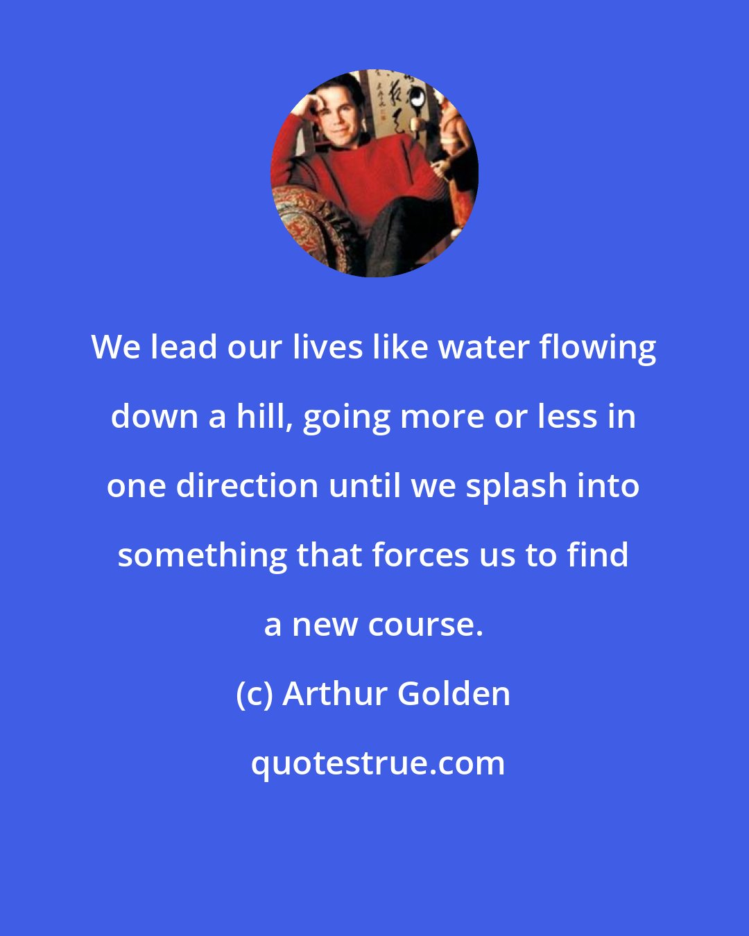 Arthur Golden: We lead our lives like water flowing down a hill, going more or less in one direction until we splash into something that forces us to find a new course.