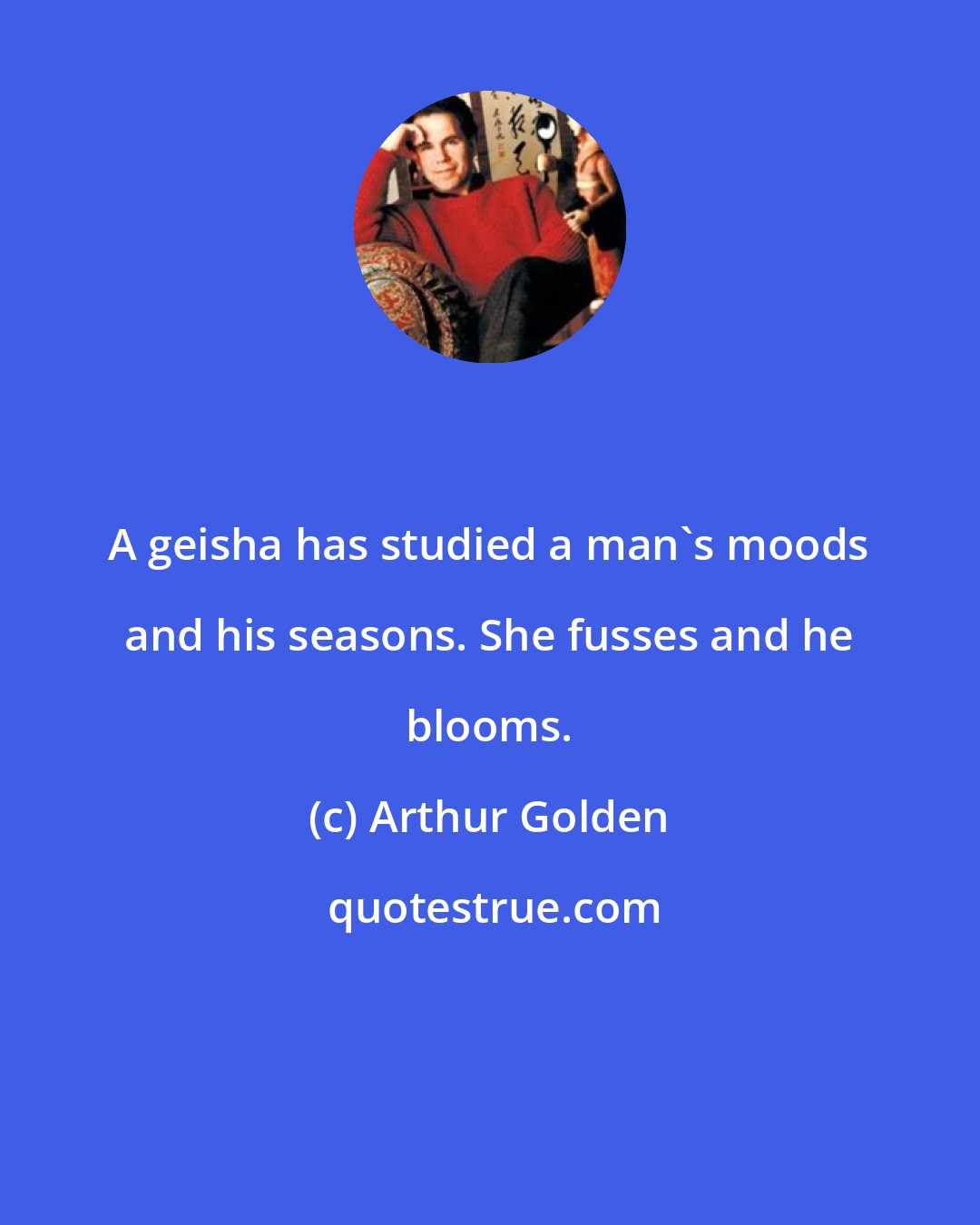 Arthur Golden: A geisha has studied a man's moods and his seasons. She fusses and he blooms.