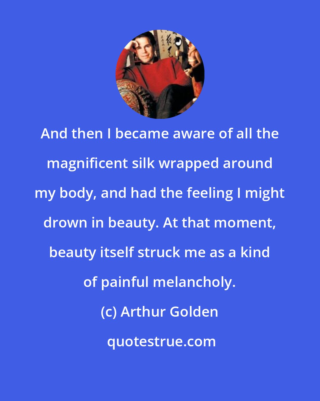 Arthur Golden: And then I became aware of all the magnificent silk wrapped around my body, and had the feeling I might drown in beauty. At that moment, beauty itself struck me as a kind of painful melancholy.