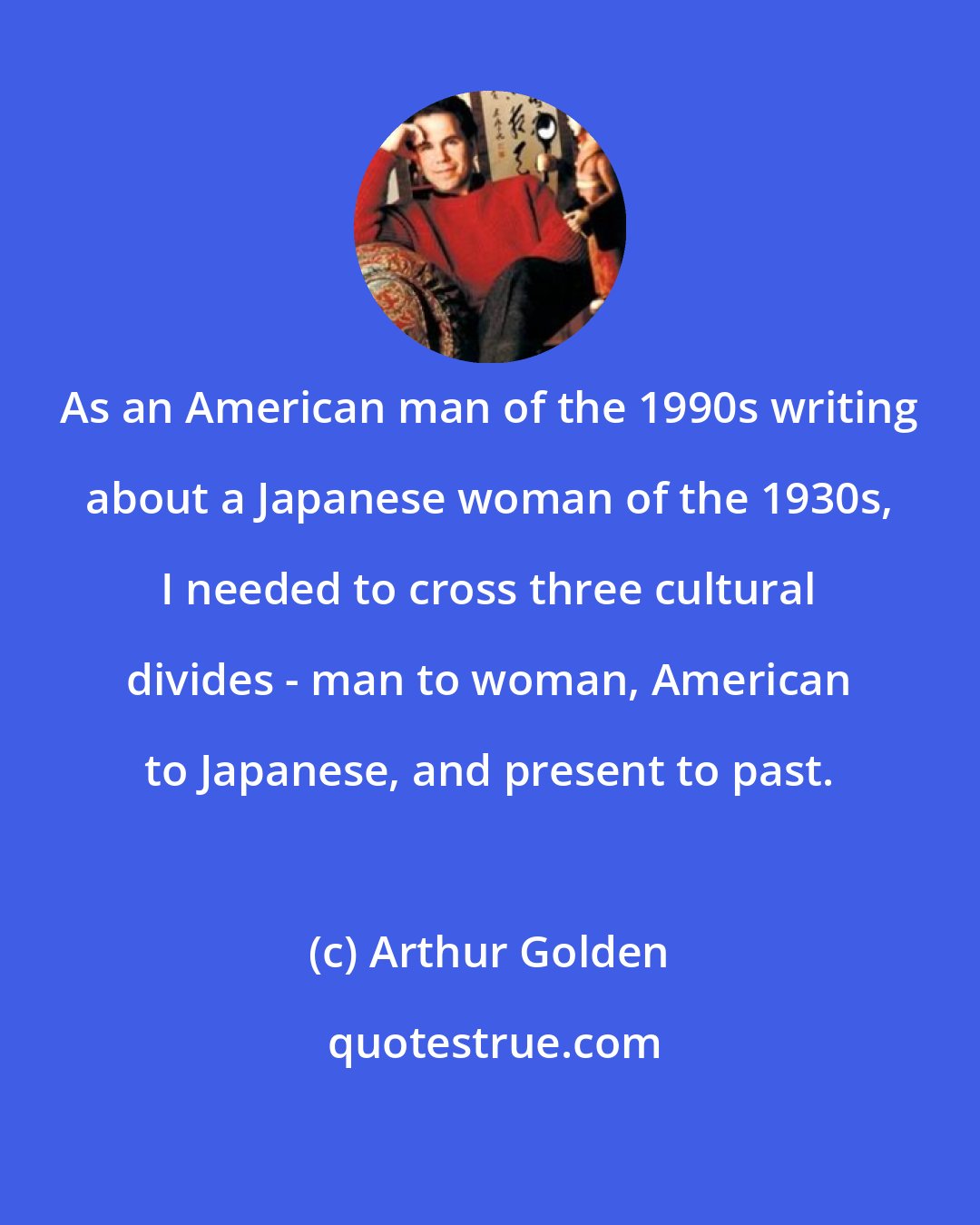 Arthur Golden: As an American man of the 1990s writing about a Japanese woman of the 1930s, I needed to cross three cultural divides - man to woman, American to Japanese, and present to past.