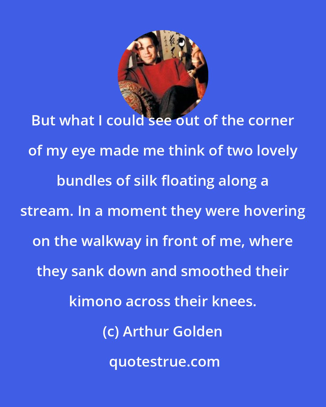 Arthur Golden: But what I could see out of the corner of my eye made me think of two lovely bundles of silk floating along a stream. In a moment they were hovering on the walkway in front of me, where they sank down and smoothed their kimono across their knees.