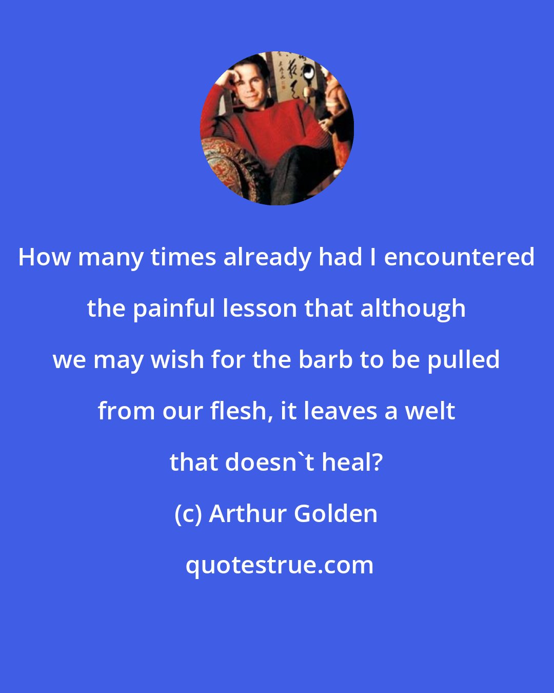 Arthur Golden: How many times already had I encountered the painful lesson that although we may wish for the barb to be pulled from our flesh, it leaves a welt that doesn't heal?