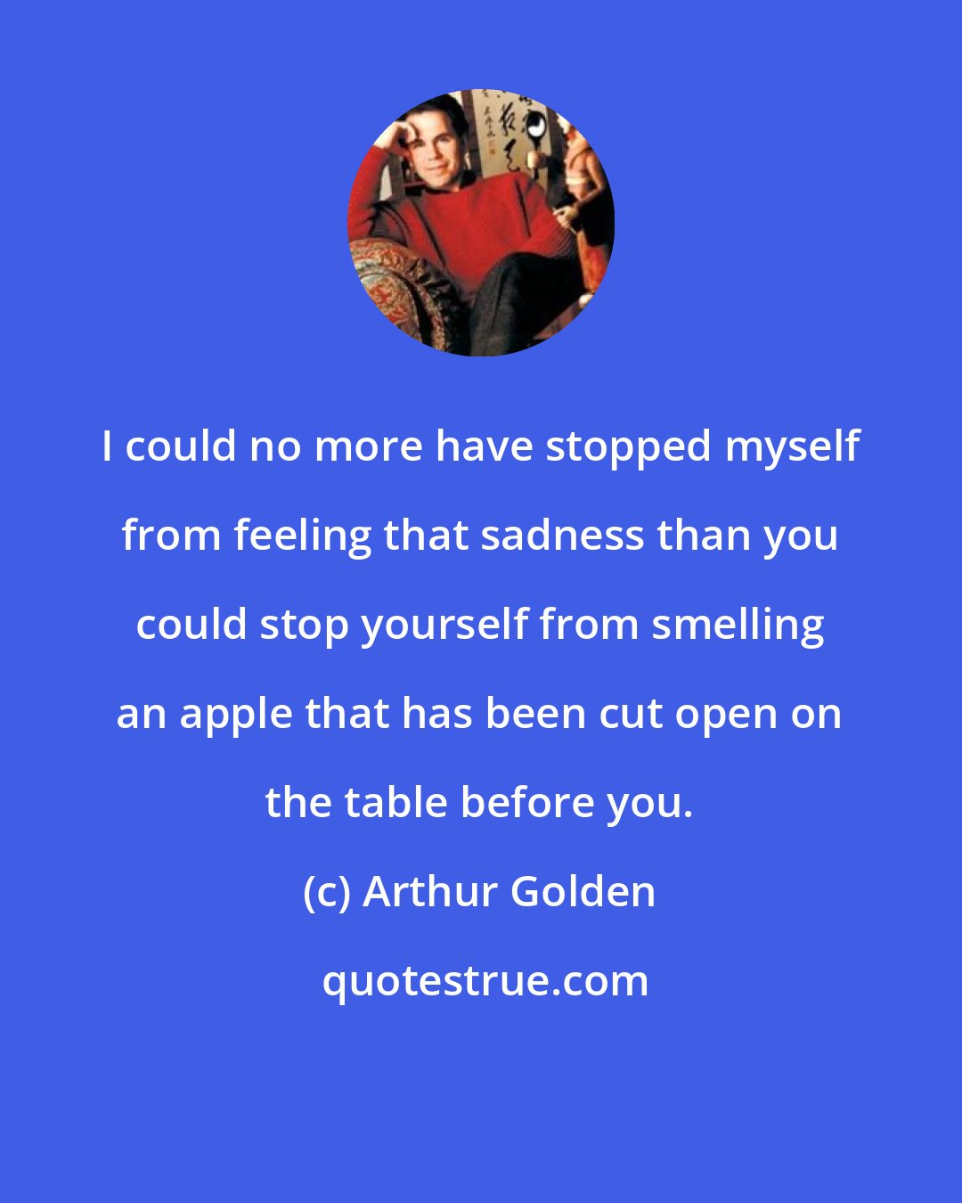 Arthur Golden: I could no more have stopped myself from feeling that sadness than you could stop yourself from smelling an apple that has been cut open on the table before you.