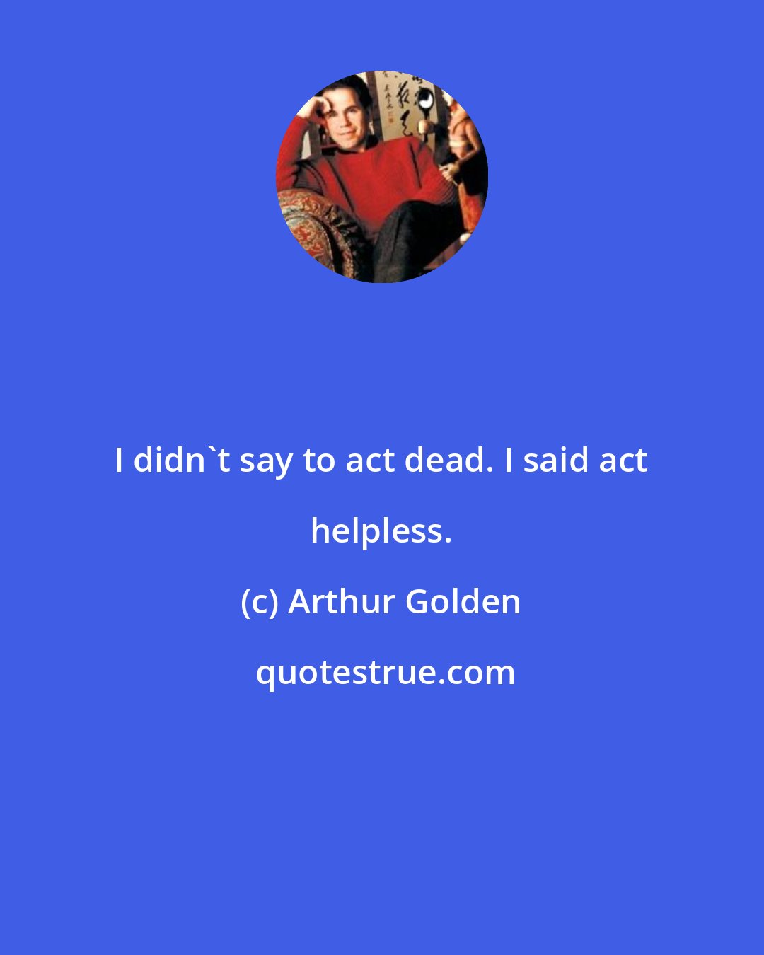 Arthur Golden: I didn't say to act dead. I said act helpless.