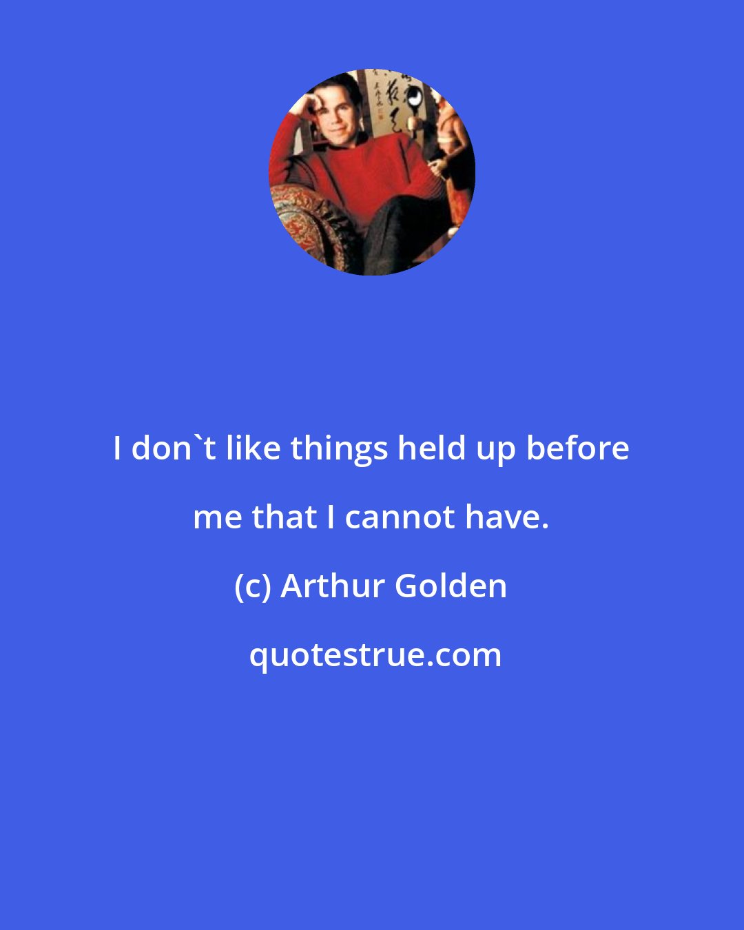 Arthur Golden: I don't like things held up before me that I cannot have.