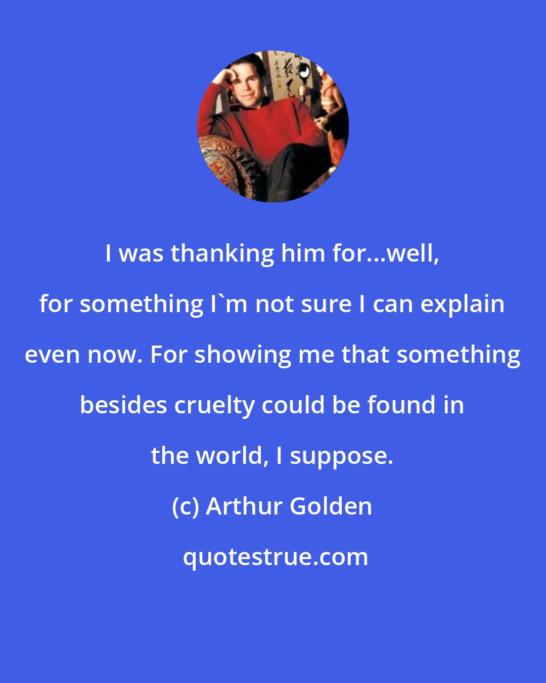 Arthur Golden: I was thanking him for...well, for something I'm not sure I can explain even now. For showing me that something besides cruelty could be found in the world, I suppose.