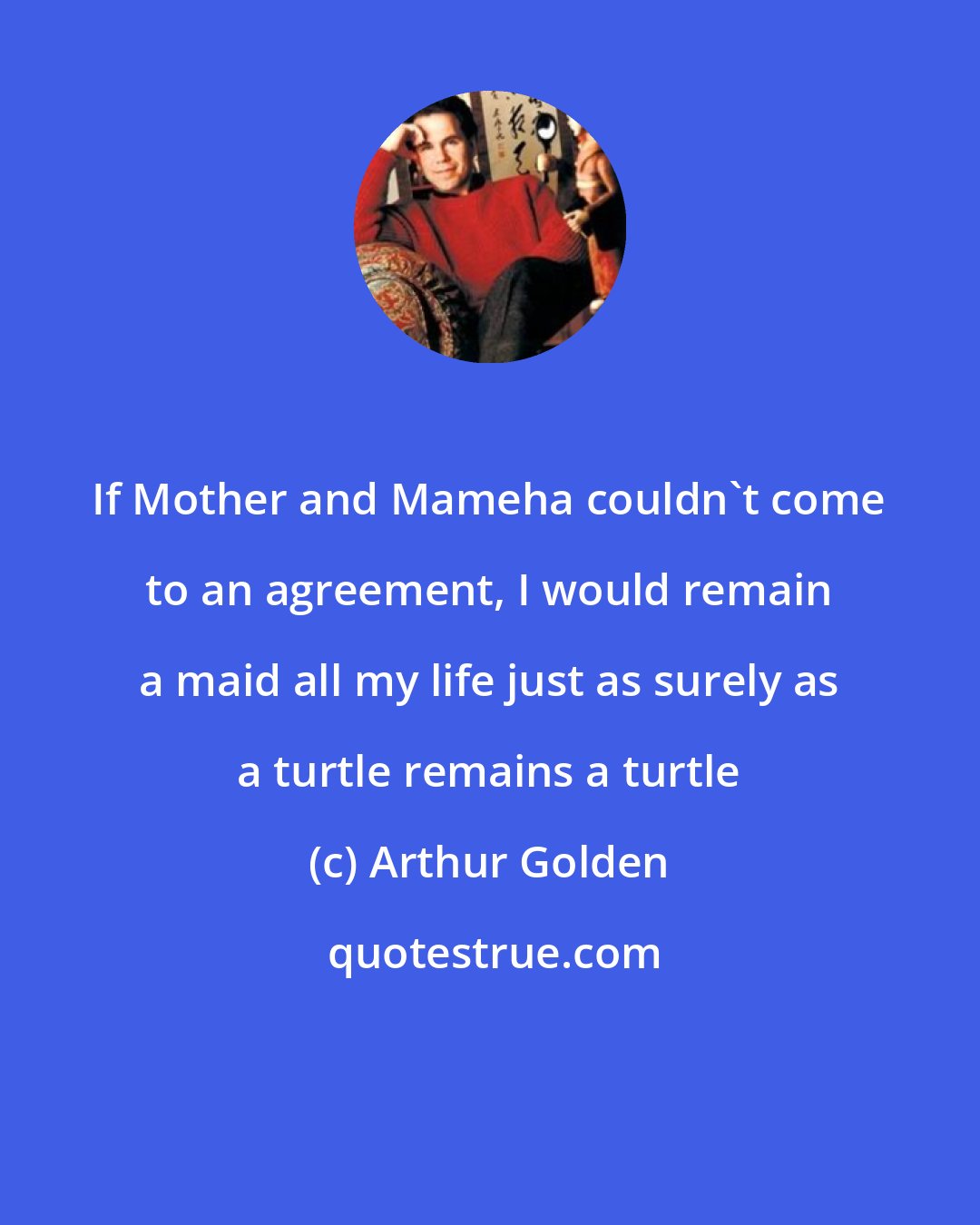 Arthur Golden: If Mother and Mameha couldn't come to an agreement, I would remain a maid all my life just as surely as a turtle remains a turtle