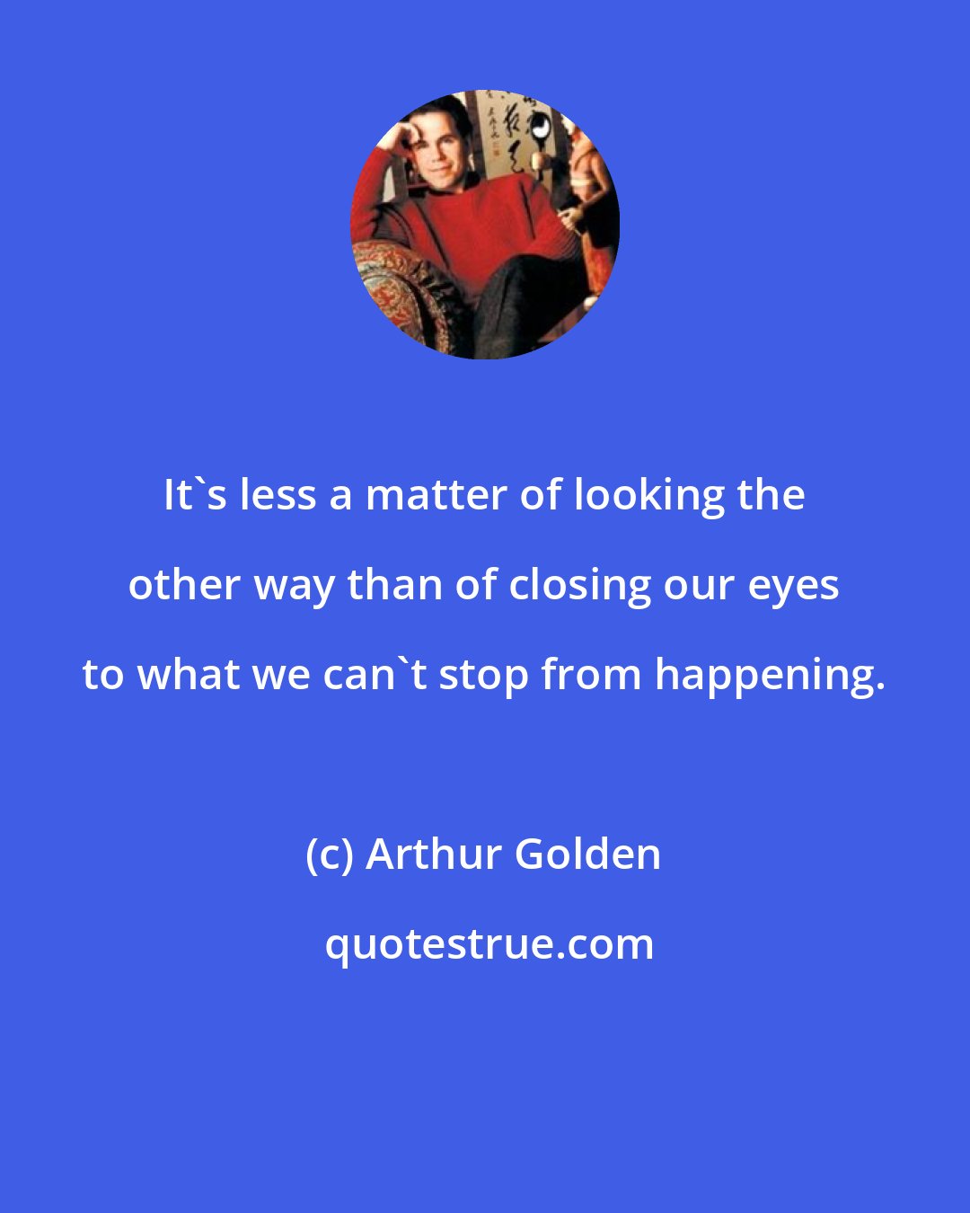 Arthur Golden: It's less a matter of looking the other way than of closing our eyes to what we can't stop from happening.