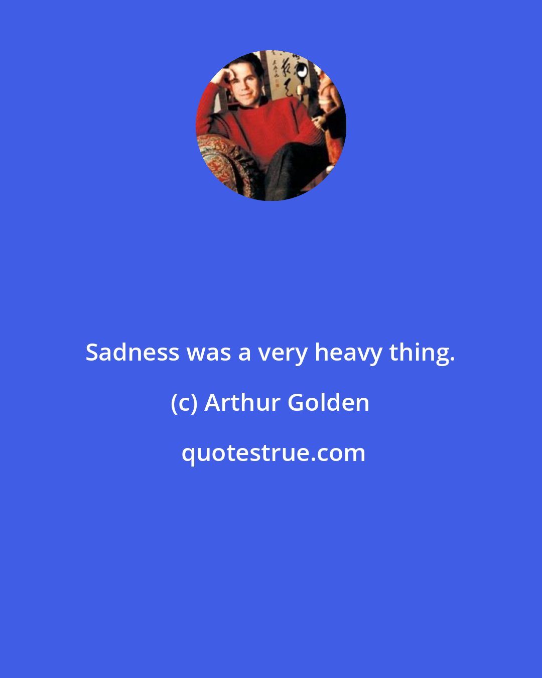 Arthur Golden: Sadness was a very heavy thing.