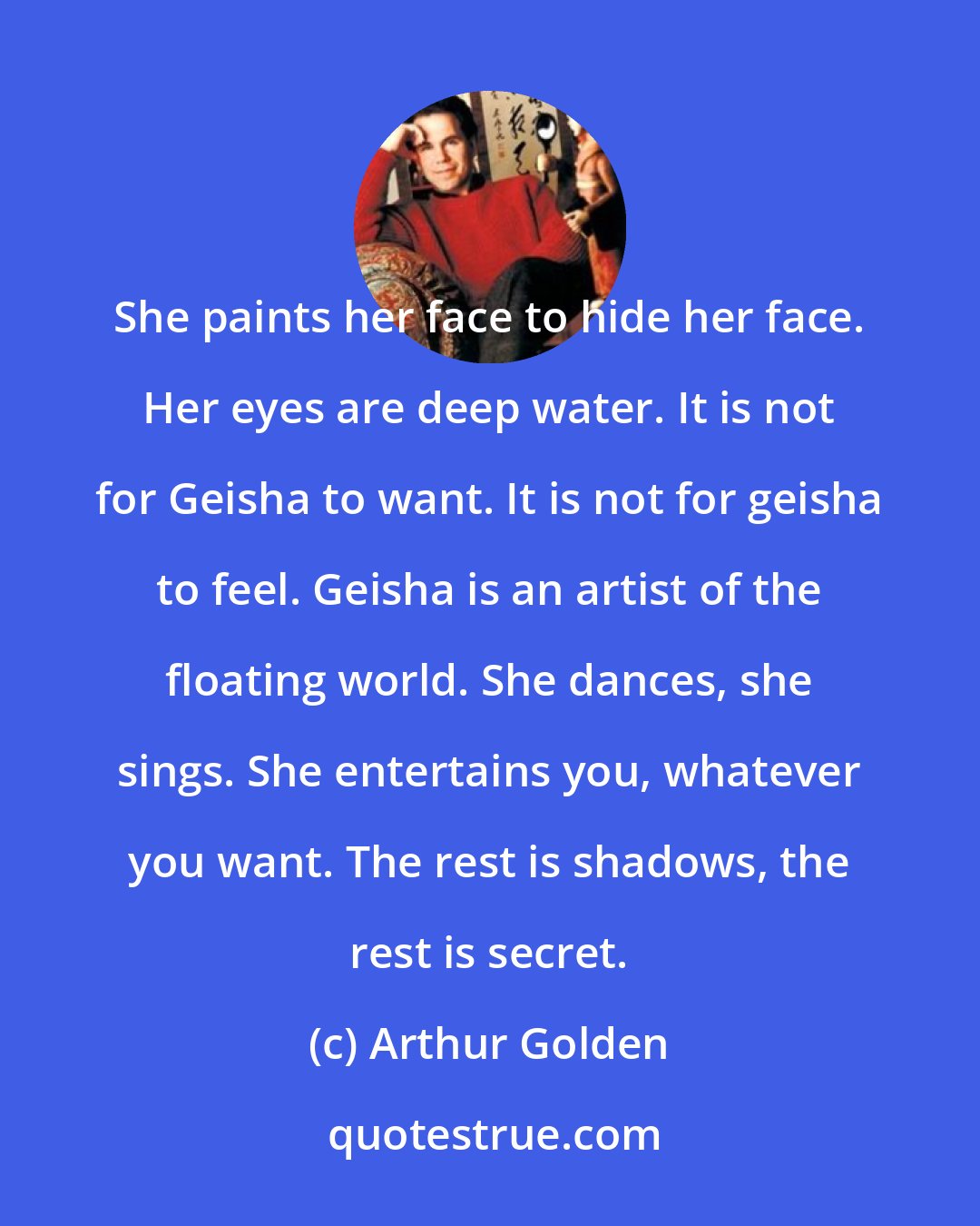 Arthur Golden: She paints her face to hide her face. Her eyes are deep water. It is not for Geisha to want. It is not for geisha to feel. Geisha is an artist of the floating world. She dances, she sings. She entertains you, whatever you want. The rest is shadows, the rest is secret.