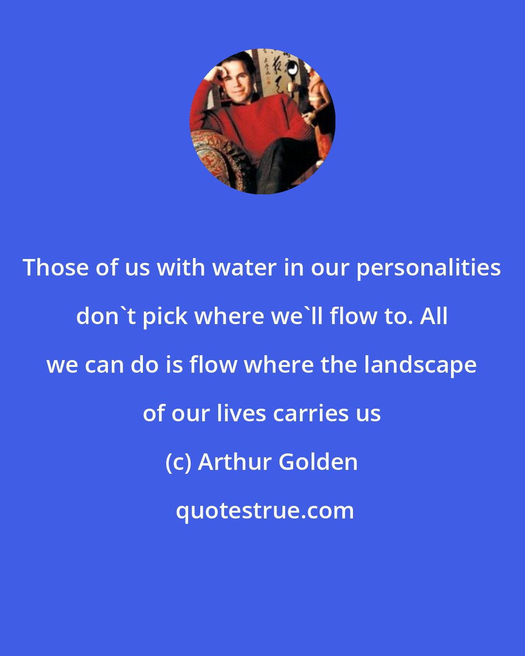 Arthur Golden: Those of us with water in our personalities don't pick where we'll flow to. All we can do is flow where the landscape of our lives carries us