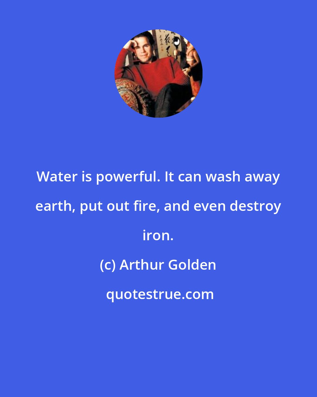 Arthur Golden: Water is powerful. It can wash away earth, put out fire, and even destroy iron.