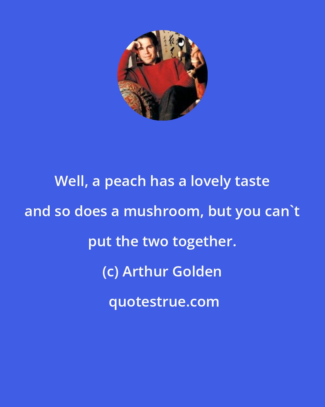 Arthur Golden: Well, a peach has a lovely taste and so does a mushroom, but you can't put the two together.