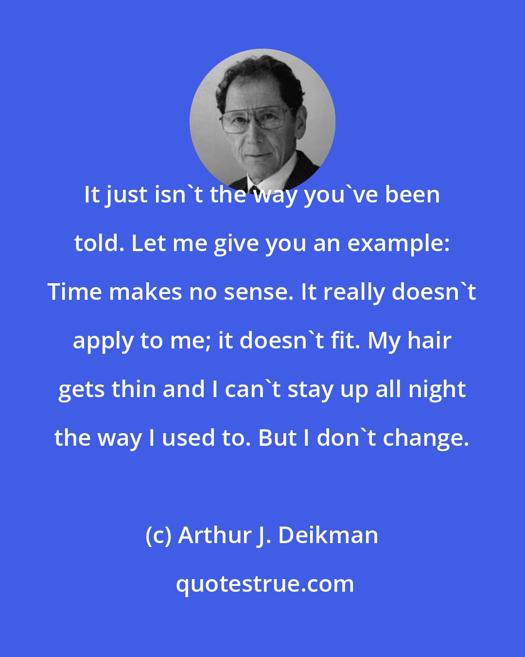 Arthur J. Deikman: It just isn't the way you've been told. Let me give you an example: Time makes no sense. It really doesn't apply to me; it doesn't fit. My hair gets thin and I can't stay up all night the way I used to. But I don't change.