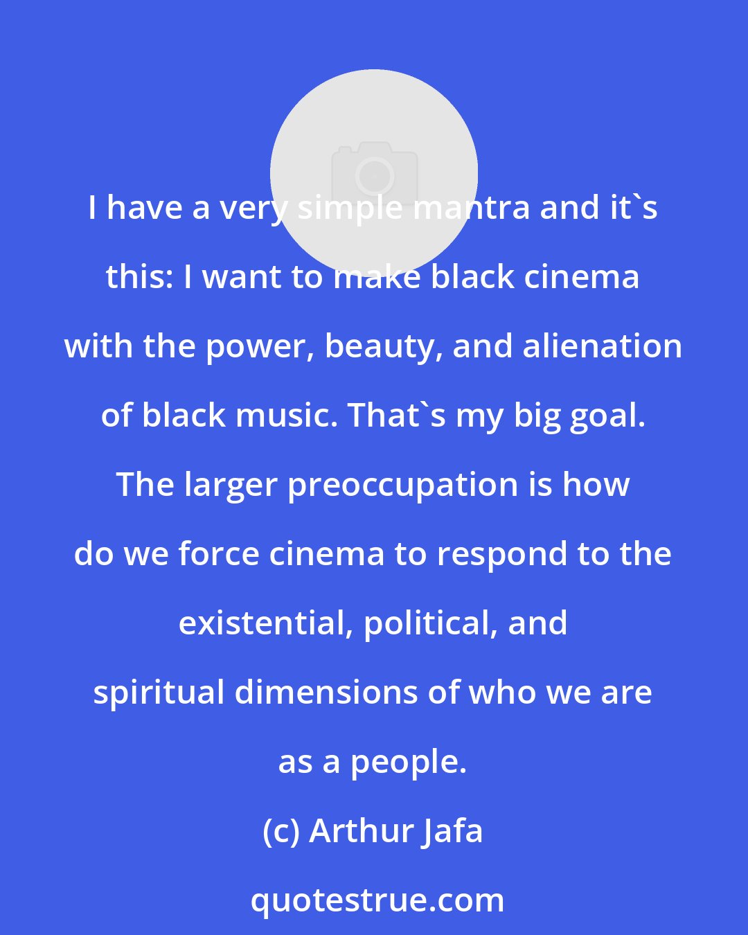 Arthur Jafa: I have a very simple mantra and it's this: I want to make black cinema with the power, beauty, and alienation of black music. That's my big goal. The larger preoccupation is how do we force cinema to respond to the existential, political, and spiritual dimensions of who we are as a people.