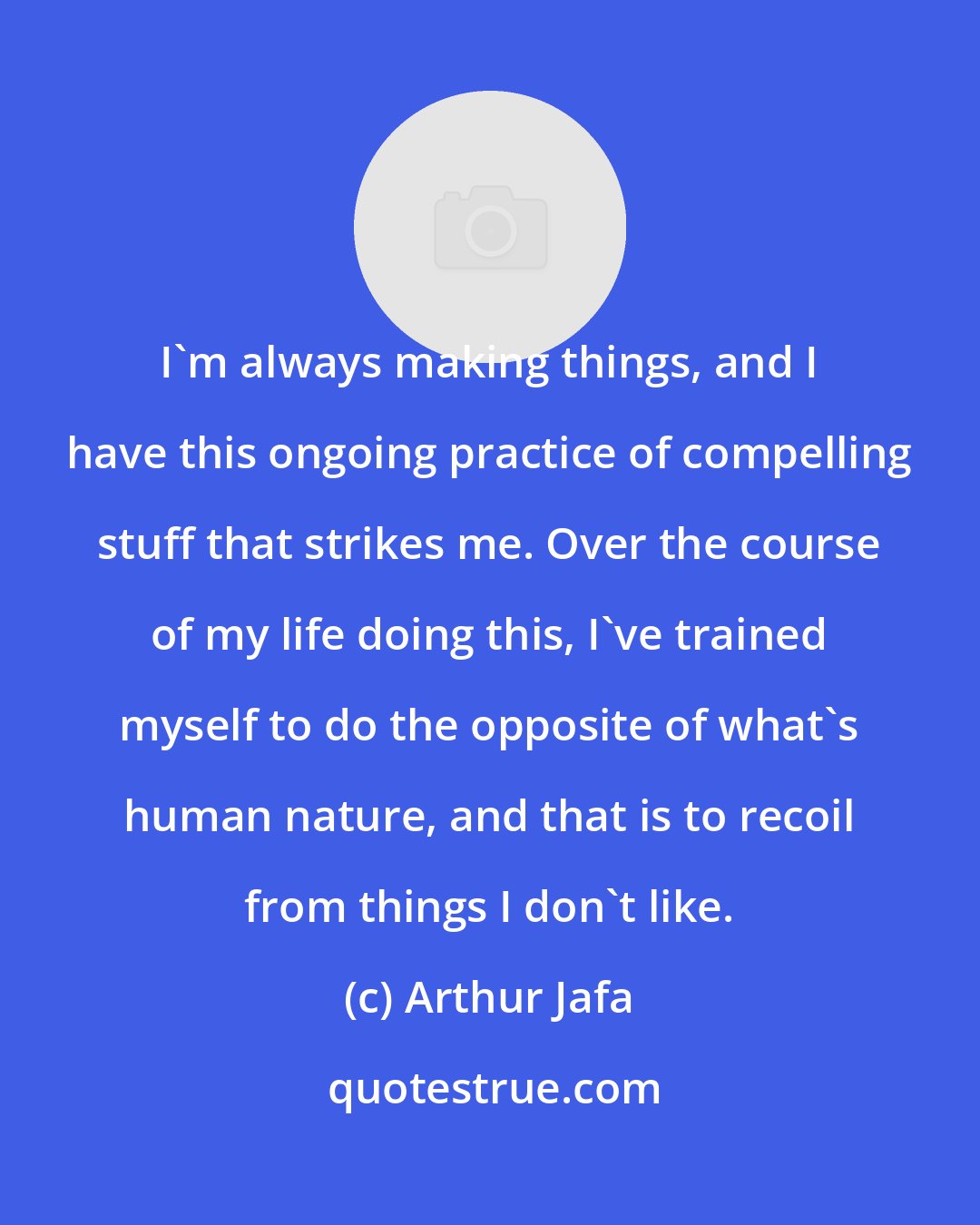 Arthur Jafa: I'm always making things, and I have this ongoing practice of compelling stuff that strikes me. Over the course of my life doing this, I've trained myself to do the opposite of what's human nature, and that is to recoil from things I don't like.