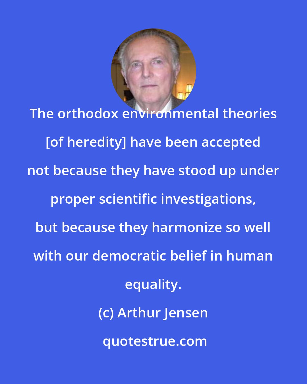Arthur Jensen: The orthodox environmental theories [of heredity] have been accepted not because they have stood up under proper scientific investigations, but because they harmonize so well with our democratic belief in human equality.