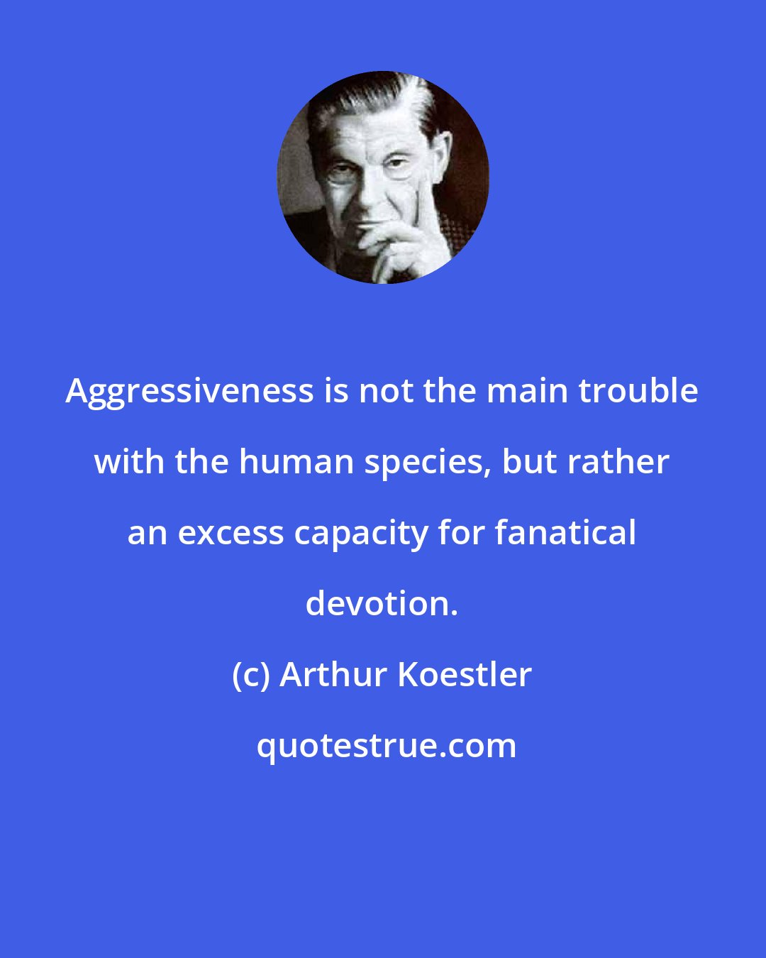 Arthur Koestler: Aggressiveness is not the main trouble with the human species, but rather an excess capacity for fanatical devotion.