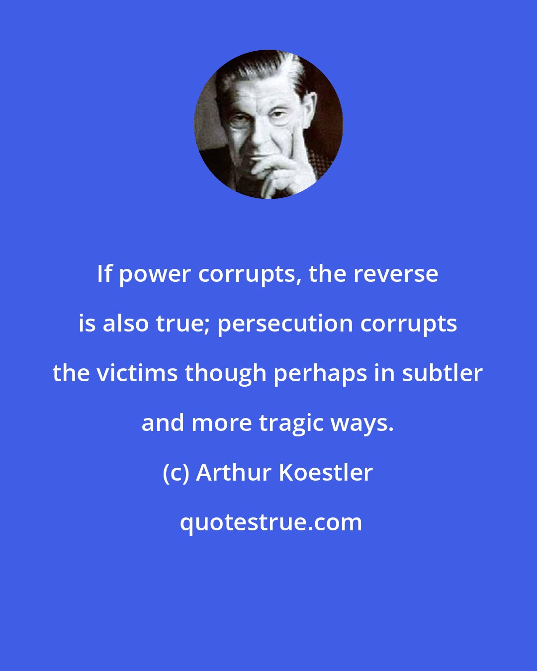 Arthur Koestler: If power corrupts, the reverse is also true; persecution corrupts the victims though perhaps in subtler and more tragic ways.