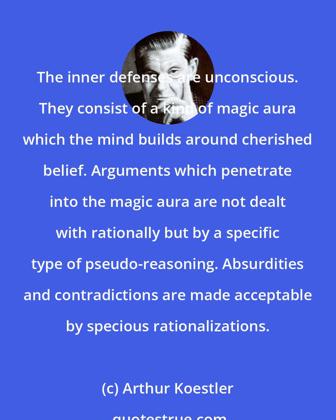 Arthur Koestler: The inner defenses are unconscious. They consist of a kind of magic aura which the mind builds around cherished belief. Arguments which penetrate into the magic aura are not dealt with rationally but by a specific type of pseudo-reasoning. Absurdities and contradictions are made acceptable by specious rationalizations.