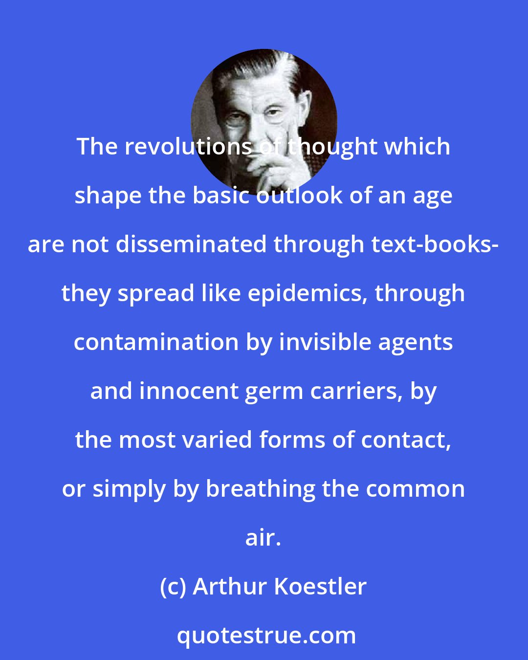 Arthur Koestler: The revolutions of thought which shape the basic outlook of an age are not disseminated through text-books- they spread like epidemics, through contamination by invisible agents and innocent germ carriers, by the most varied forms of contact, or simply by breathing the common air.